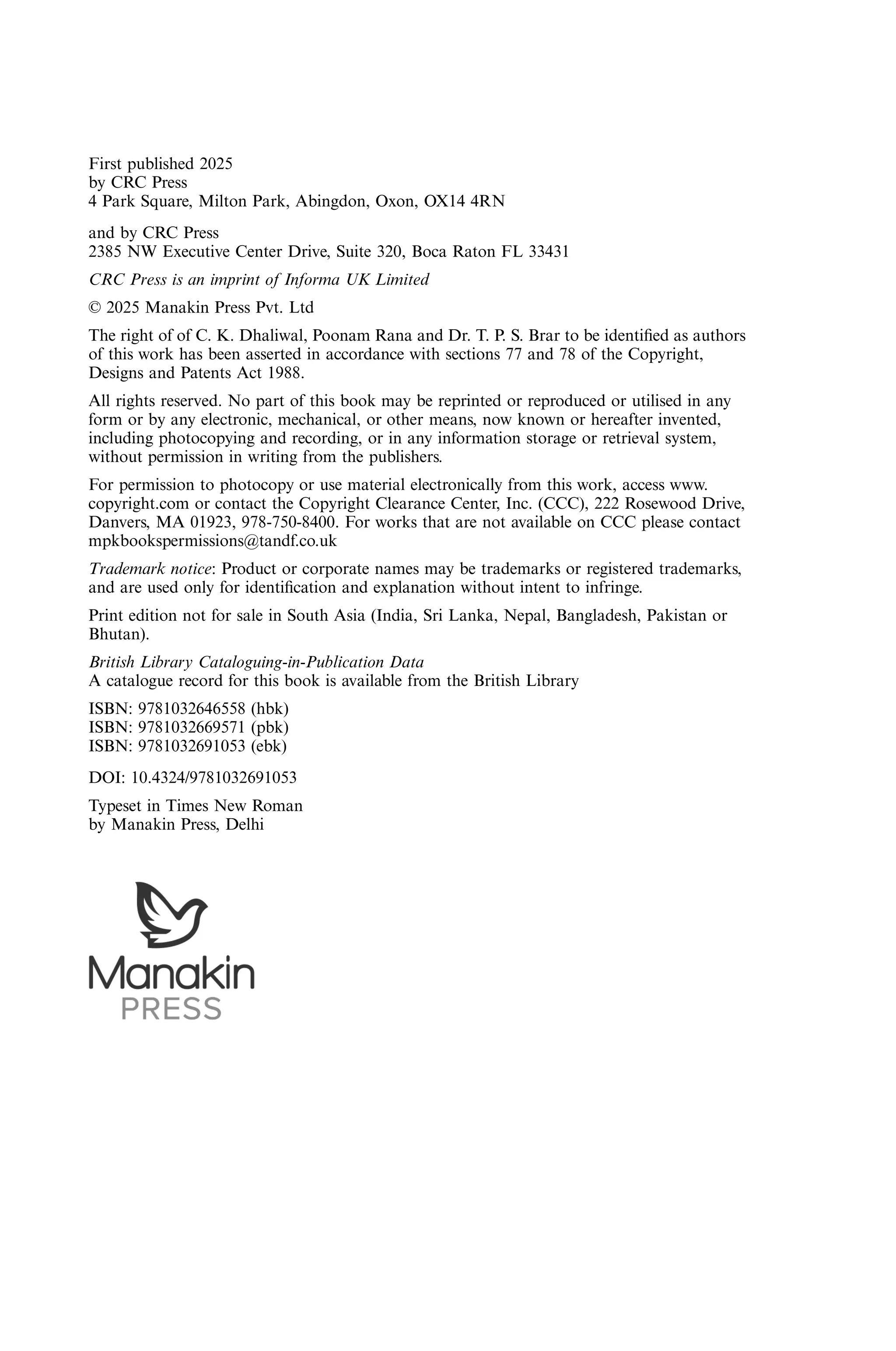 First published 2025 by CRC Press 4 Park Square, Milton Park, Abingdon, Oxon, OX14 4RN and by CRC Press 2385 NW Executive Center Drive, Suite 320, Boca Raton FL 33431 CRC Press is an imprint of Informa UK Limited © 2025 Manakin Press Pvt. Ltd The right of of C. K. Dhaliwal, Poonam Rana and Dr. T. P. S. Brar to be identiﬁed as authors of this work has been asserted in accordance with sections 77 and 78 of the Copyright, Designs and Patents Act 1988. All rights reserved. No part of this book may be reprinted or reproduced or utilised in any form or by any electronic, mechanical, or other means, now known or hereafter invented, including photocopying and recording, or in any information storage or retrieval system, without permission in writing from the publishers. For permission to photocopy or use material electronically from this work, access www. copyright.com or contact the Copyright Clearance Center, Inc. (CCC), 222 Rosewood Drive, Danvers, MA 01923, 978-750-8400. For works that are not available on CCC please contact mpkbookspermissions@tandf.co.uk Trademark notice: Product or corporate names may be trademarks or registered trademarks, and are used only for identiﬁcation and explanation without intent to infringe. Print edition not for sale in South Asia (India, Sri Lanka, Nepal, Bangladesh, Pakistan or Bhutan). British Library Cataloguing-in-Publication Data A catalogue record for this book is available from the British Library ISBN: 9781032646558 (hbk) ISBN: 9781032669571 (pbk) ISBN: 9781032691053 (ebk) DOI: 10.4324/9781032691053 Typeset in Times New Roman by Manakin Press, Delhi 