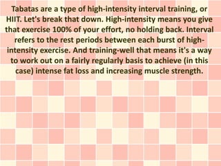 Tabatas are a type of high-intensity interval training, or
HIIT. Let's break that down. High-intensity means you give
that exercise 100% of your effort, no holding back. Interval
    refers to the rest periods between each burst of high-
 intensity exercise. And training-well that means it's a way
  to work out on a fairly regularly basis to achieve (in this
    case) intense fat loss and increasing muscle strength.
 
