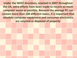 Under the WEEE directives, enacted in 2007 throughout
 the UK, extra efforts have been made to recycle as much
 computer waste as possible. Because the average PC can
contain more than 100 different toxics, it is important that
 obsolete computer equipment and consumer electronics
           are recycled or disposed of properly.
 