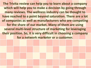 The Trivita review can help you to learn about a company
  which will help you to make a decision by going through
  many reviews. The wellness industry can be thought to
have reached to a point beyond saturation. There are a lot
of companies as well as manufacturers who are competing
    for the share of our market. Many of them are using
  several multi-level structure of marketing for leveraging
their position. So, it is very difficult in choosing a company
           for a network marketer or a customer.
 