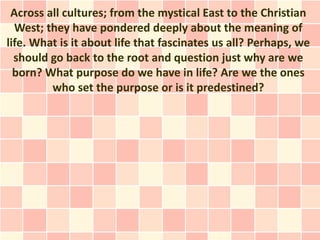 Across all cultures; from the mystical East to the Christian
West; they have pondered deeply about the meaning of
life. What is it about life that fascinates us all? Perhaps, we
should go back to the root and question just why are we
born? What purpose do we have in life? Are we the ones
who set the purpose or is it predestined?
 