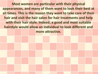 Most women are particular with their physical
appearances, and many of them want to look their best at
all times. This is the reason they want to take care of their
 hair and visit the hair salon for hair treatments and help
  with their hair style. Indeed, a good and most suitable
 hairstyle would allow an individual to look different and
                        more attractive.
 
