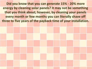 Did you know that you can generate 15% - 20% more
 energy by cleaning solar panels? It may not be something
  that you think about; however, by cleaning your panels
   every month or few months you can literally shave off
three to five years of the payback time of your installation.
 