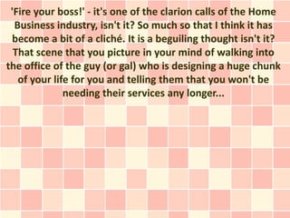 'Fire your boss!' - it's one of the clarion calls of the Home
  Business industry, isn't it? So much so that I think it has
 become a bit of a cliché. It is a beguiling thought isn't it?
  That scene that you picture in your mind of walking into
the office of the guy (or gal) who is designing a huge chunk
   of your life for you and telling them that you won't be
              needing their services any longer...
 