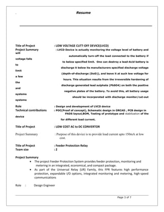 `
Title of Project : LOW VOLTAGE CUTT-OFF DEVICE(LVCD)
Project Summary : LVCD Device is actually monitoring the voltage level of battery and
will
automatically turn-off the load connected to the battery if
voltage falls
to below specified limit. One can destroy a lead-Acid battery is
to
discharge it below its manufacturers specified discharge voltage
limit
(depth-of-discharge (DoD)), and leave it at such low voltage for
a few
hours. This situation results from the irreversible hardening of
the
discharge generated lead sulphate (PbSO4) on both the positive
and
negative plates of the battery. To avoid this, all battery usage
systems
should be incorporated with discharge monitor/cut-out
systems
Role : Design and development of LVCD device
Technical contributions : POC(Proof of concept), Schematic design in ORCAD , PCB design in
PADS layout,BOM, Testing of prototype and stabilization of the
device
for different load current.
Title of Project : LOW COST AC to DC CONVERTOR
Project Summary : Purpose of this device is to provide load current upto 150mA at low
cost.
Title of Project : Feeder Protection Relay
Team size : 2
Project Summary
• The project Feeder Protection System provides feeder protection, monitoring and
metering in an integrated, economical, and compact package.
• As part of the Universal Relay (UR) Family, this FPR features high performance
protection, expandable I/O options, integrated monitoring and metering, high-speed
communications
Role : Design Engineer
Page 3 of 7
Resume
 