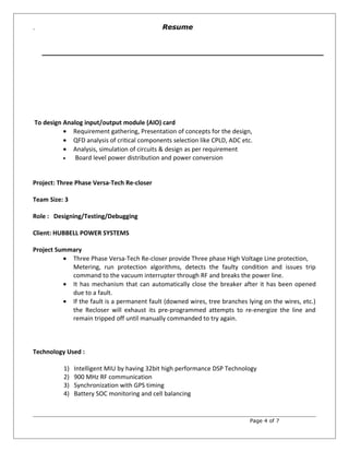 `
To design Analog input/output module (AIO) card
• Requirement gathering, Presentation of concepts for the design,
• QFD analysis of critical components selection like CPLD, ADC etc.
• Analysis, simulation of circuits & design as per requirement
• Board level power distribution and power conversion
Project: Three Phase Versa-Tech Re-closer
Team Size: 3
Role : Designing/Testing/Debugging
Client: HUBBELL POWER SYSTEMS
Project Summary
• Three Phase Versa-Tech Re-closer provide Three phase High Voltage Line protection,
Metering, run protection algorithms, detects the faulty condition and issues trip
command to the vacuum interrupter through RF and breaks the power line.
• It has mechanism that can automatically close the breaker after it has been opened
due to a fault.
• If the fault is a permanent fault (downed wires, tree branches lying on the wires, etc.)
the Recloser will exhaust its pre-programmed attempts to re-energize the line and
remain tripped off until manually commanded to try again.
Technology Used :
1) Intelligent MIU by having 32bit high performance DSP Technology
2) 900 MHz RF communication
3) Synchronization with GPS timing
4) Battery SOC monitoring and cell balancing
Page 4 of 7
Resume
 