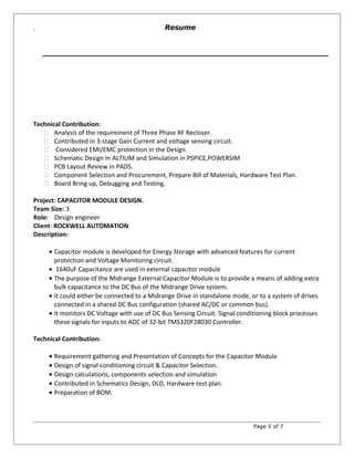 `
Technical Contribution:
 Analysis of the requirement of Three Phase RF Recloser.
 Contributed in 3-stage Gain Current and voltage sensing circuit.
 Considered EMI/EMC protection in the Design.
 Schematic Design In ALTIUM and Simulation in PSPICE,POWERSIM
 PCB Layout Review in PADS.
 Component Selection and Procurement, Prepare Bill of Materials, Hardware Test Plan.
 Board Bring up, Debugging and Testing.
Project: CAPACITOR MODULE DESIGN.
Team Size: 3
Role: Design engineer
Client: ROCKWELL AUTOMATION
Description:
• Capacitor module is developed for Energy Storage with advanced features for current
protection and Voltage Monitoring circuit.
• 1640uF Capacitance are used in external capacitor module
• The purpose of the Midrange External Capacitor Module is to provide a means of adding extra
bulk capacitance to the DC Bus of the Midrange Drive system.
• It could either be connected to a Midrange Drive in standalone mode, or to a system of drives
connected in a shared DC Bus configuration (shared AC/DC or common bus).
• It monitors DC Voltage with use of DC Bus Sensing Circuit. Signal conditioning block processes
these signals for inputs to ADC of 32-bit TMS320F28030 Controller.
Technical Contribution:
• Requirement gathering and Presentation of Concepts for the Capacitor Module
• Design of signal conditioning circuit & Capacitor Selection.
• Design calculations, components selection and simulation
• Contributed in Schematics Design, DLD, Hardware test plan.
• Preparation of BOM.
Page 5 of 7
Resume
 