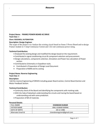 `
Project Name: FRAME2 POWER BOARD AC DRIVE
Team Size: 3
Client: ROCKWELL AUTOMATION
Description: Design Engineer
The scope of the project is to Analyse the existing circuit based on frame-3 Power Board and re-design
Frame2 module to 5 Amp Continuous Current and 3.2k watt continuous power rating.
Technical Contribution:
• Analysed the existing design and modified the design based on the requirement.
• Contributed in signal conditioning circuit & component selection and procurement.
• Design calculations, components selection, Simulation and Power loss calculation of Power
section.
• Contributed to Schematics in Expedition tools.
• Contributed in Preparation of Design Level Document
• Preparation of BOM and its costing
Project Name: Reverse Engineering
Team Size: 3
Description:
I did the reverse Engineering of DRIVES including power Board section, Control Board Section and
Motor Feedback Section.
Technical Contribution:
• Continuity check of the Board and identifying the components with marking code.
• With the help of datasheet understanding the circuits and tracing the board based on
understanding and with some prediction.
• Preparation of Bill of materials.
Personal Details:
FULL NAME CHANDAN KUMAR
FATHER NAME ANIL KUMAR KARNA
DATE OF BIRTH 28-12-1986
Alternate Email Id chandanengciem@gmail.com
Page 6 of 7
Resume
 