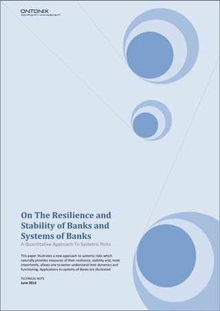 On The Resilience and
Stability of Banks and
Systems of Banks
A Quantitative Approach To Systemic Risks
This paper illustrates a new approach to systemic risks which
naturally provides measures of their resilience, stability and, most
importantly, allows one to better understand their dynamics and
functioning. Applications to systems of Banks are illustrated
TECHNICAL NOTE
June 2013
 
