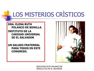 LOS MISTERIOS CRÌSTICOS
DRA. ELENA RUTH
  POLANCO DE BONILLA.
INSTITUTO DE LA
  CARIDAD UNIVERSAL
  DE EL SALVADOR

UN SALUDO FRATERNAL
  PARA TODOS EN ESTE
  CONGRESO.




                 DRA.ELENA RUTH POLANCO DE
                 BONILLA ICU DE EL SALVADOR
 