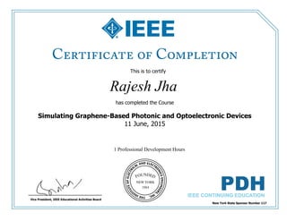 This is to certify
that
Rajesh Jha
1 Professional Development Hours
has completed the Course
Simulating Graphene-Based Photonic and Optoelectronic Devices
11 June, 2015
New York State Sponsor Number 117
Vice President, IEEE Educational Activities Board
 