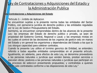 Ley de Contrataciones y Adquisiciones del Estado y
la Administración Publica
Ley Contrataciones y Adquisiciones del Estado
"Artículo 2.- Ámbito de Aplicación
Se encuentran sujetas a la presente norma todas las entidades del Sector
Público, con personería jurídica de derecho público y las entidades reguladas
por la Ley de Gestión Presupuestaria del Estado.
Asimismo, se encuentran comprendidas dentro de los alcances de la presente
Ley: las empresas del Estado de derecho público o privado, ya sean de
propiedad del Gobierno Central, Regional o Local; y las empresas mixtas en
las cuales el control de las decisiones de los órganos de gestión esté en manos
del Estado y en general los organismos y dependencias del Estado a los que la
Ley otorgue capacidad para celebrar contratos.
Cuando la presente Ley utilice el término genérico de Entidad, se entenderá
referido a todas aquellas entidades comprendidas en el presente artículo.
Igualmente, en adelante, para efectos de esta Ley, se denomina proveedores
a las personas naturales o jurídicas que venden bienes, prestan servicios o
ejecutan obras; postores a las personas naturales o jurídicas que participan en
los procesos de selección presentando propuestas; y contratistas a quienes
hayan sido contratados conforme a las disposiciones de esta Ley."
 