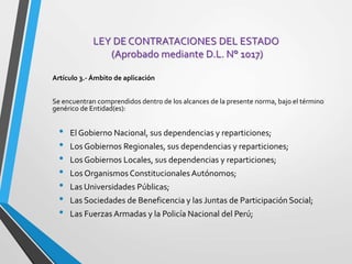 LEY DE CONTRATACIONES DEL ESTADO
(Aprobado mediante D.L. N° 1017)
Artículo 3.- Ámbito de aplicación
Se encuentran comprendidos dentro de los alcances de la presente norma, bajo el término
genérico de Entidad(es):
• El Gobierno Nacional, sus dependencias y reparticiones;
• Los Gobiernos Regionales, sus dependencias y reparticiones;
• Los Gobiernos Locales, sus dependencias y reparticiones;
• Los OrganismosConstitucionales Autónomos;
• Las Universidades Públicas;
• Las Sociedades de Beneficencia y las Juntas de Participación Social;
• Las Fuerzas Armadas y la Policía Nacional del Perú;
 