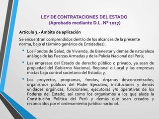 LEY DE CONTRATACIONES DEL ESTADO
(Aprobado mediante D.L. N° 1017)
Artículo 3.- Ámbito de aplicación
Se encuentran comprendidos dentro de los alcances de la presente
norma, bajo el término genérico de Entidad(es):
• Los Fondos de Salud, de Vivienda, de Bienestar y demás de naturaleza
análoga de las Fuerzas Armadas y de la Policía Nacional del Perú;
• Las empresas del Estado de derecho público o privado, ya sean de
propiedad del Gobierno Nacional, Regional o Local y las empresas
mixtas bajo control societario del Estado; y,
• Los proyectos, programas, fondos, órganos desconcentrados,
organismos públicos del Poder Ejecutivo, instituciones y demás
unidades orgánicas, funcionales, ejecutoras y/o operativas de los
Poderes del Estado; así como los organismos a los que alude la
Constitución Política del Perú y demás que sean creados y
reconocidos por el ordenamiento jurídico nacional.
 