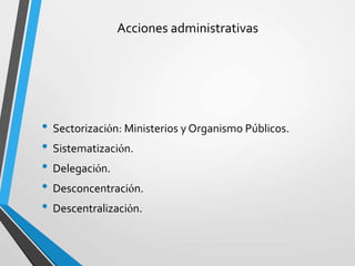 Acciones administrativas
• Sectorización: Ministerios y Organismo Públicos.
• Sistematización.
• Delegación.
• Desconcentración.
• Descentralización.
 