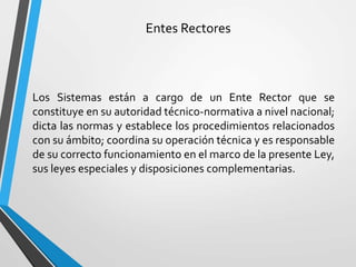 Entes Rectores
Los Sistemas están a cargo de un Ente Rector que se
constituye en su autoridad técnico-normativa a nivel nacional;
dicta las normas y establece los procedimientos relacionados
con su ámbito; coordina su operación técnica y es responsable
de su correcto funcionamiento en el marco de la presente Ley,
sus leyes especiales y disposiciones complementarias.
 