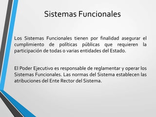 Sistemas Funcionales
Los Sistemas Funcionales tienen por finalidad asegurar el
cumplimiento de políticas públicas que requieren la
participación de todas o varias entidades del Estado.
El Poder Ejecutivo es responsable de reglamentar y operar los
Sistemas Funcionales. Las normas del Sistema establecen las
atribuciones del Ente Rector del Sistema.
 