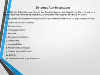 Sistemas Administrativos
Los Sistemas Administrativos tienen por finalidad regular la utilización de los recursos en las
entidades de la administración pública, promoviendo la eficacia y eficiencia en su uso.
Los Sistemas Administrativos de aplicación nacional están referidos a las siguientes materias:
1. Gestión de Recursos Humanos
2. Abastecimiento
3. Presupuesto Público
4.Tesorería
5. Endeudamiento Público
6. Contabilidad
7. Inversión Pública
8. Planeamiento Estratégico
9. Defensa Judicial del Estado
10. Control.
11. Modernización de la gestión pública
 