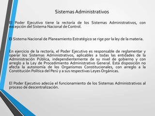 Sistemas Administrativos
El Poder Ejecutivo tiene la rectoría de los Sistemas Administrativos, con
excepción del Sistema Nacional de Control.
El Sistema Nacional de Planeamiento Estratégico se rige por la ley de la materia.
En ejercicio de la rectoría, el Poder Ejecutivo es responsable de reglamentar y
operar los Sistemas Administrativos, aplicables a todas las entidades de la
Administración Pública, independientemente de su nivel de gobierno y con
arreglo a la Ley de Procedimiento Administrativo General. Esta disposición no
afecta la autonomía de los Organismos Constitucionales, con arreglo a la
Constitución Política del Perú y a sus respectivas Leyes Orgánicas.
El Poder Ejecutivo adecúa el funcionamiento de los Sistemas Administrativos al
proceso de descentralización.
 