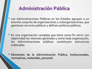 Administración Pública
• Las Administraciones Públicas en los Estados agrupan a un
enorme conjunto de organizaciones y suborganizaciones, que
gestionan servicios públicos y definen políticas públicas.
• En una organización compleja que tiene como fin servir con
objetividad los intereses generales y como toda organización,
las Administraciones públicas constituyen estructuras
ordenadas.
• Elementos de la Administración Pública: Institucionales,
normativos, materiales, personal
 
