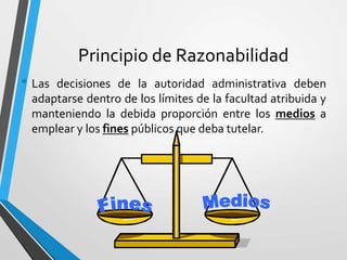 Principio de Razonabilidad
• Las decisiones de la autoridad administrativa deben
adaptarse dentro de los límites de la facultad atribuida y
manteniendo la debida proporción entre los medios a
emplear y los fines públicos que deba tutelar.
 