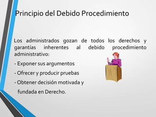 Principio del Debido Procedimiento
Los administrados gozan de todos los derechos y
garantías inherentes al debido procedimiento
administrativo:
- Exponer sus argumentos
- Ofrecer y producir pruebas
- Obtener decisión motivada y
fundada en Derecho.
 