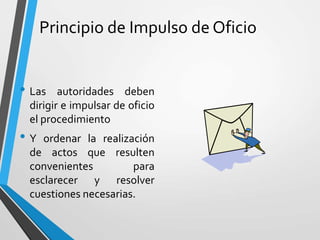 Principio de Impulso de Oficio
• Las autoridades deben
dirigir e impulsar de oficio
el procedimiento
• Y ordenar la realización
de actos que resulten
convenientes para
esclarecer y resolver
cuestiones necesarias.
 