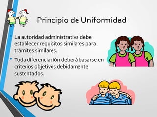 Principio de Uniformidad
• La autoridad administrativa debe
establecer requisitos similares para
trámites similares.
• Toda diferenciación deberá basarse en
criterios objetivos debidamente
sustentados.
 