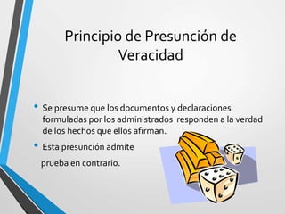 Principio de Presunción de
Veracidad
• Se presume que los documentos y declaraciones
formuladas por los administrados responden a la verdad
de los hechos que ellos afirman.
• Esta presunción admite
prueba en contrario.
 