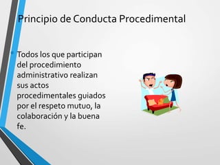 Principio de Conducta Procedimental
• Todos los que participan
del procedimiento
administrativo realizan
sus actos
procedimentales guiados
por el respeto mutuo, la
colaboración y la buena
fe.
 