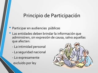 Principio de Participación
• Participar en audiencias públicas
• Las entidades deben brindar la información que
administren, sin expresión de causa, salvo aquellas
que afecten:
- La intimidad personal
- La seguridad nacional
- Lo expresamente
excluido por ley
 