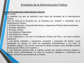 Entidades de la Administración Publica
Ley del Procedimiento Administrativo General
LEY Nº 27444
La presente Ley será de aplicación para todas las entidades de la Administración
Pública.
Para los fines de la presente Ley, se entenderá por “entidad” o “entidades” de la
Administración Pública:
1. El Poder Ejecutivo, incluyendo Ministerios y Organismos Públicos Descentralizados;
2. El Poder Legislativo;
3. El Poder Judicial;
4. Los Gobiernos Regionales;
5. Los Gobiernos Locales;
6. Los Organismos a los que la Constitución Política del Perú y las leyes confieren
autonomía.
7. Las demás entidades y organismos, proyectos y programas del Estado, cuyas
actividades se realizan en virtud de potestades administrativas y, por tanto se
consideran sujetas a las normas comunes de derecho público, salvo mandato expreso
de ley que las refiera a otro régimen; y
8. Las personas jurídicas bajo el régimen privado que prestan servicios públicos o
ejercen función administrativa, en virtud de concesión, delegación o autorización del
Estado, conforme a la normativa de la materia.
 