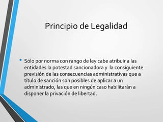 Principio de Legalidad
• Sólo por norma con rango de ley cabe atribuir a las
entidades la potestad sancionadora y la consiguiente
previsión de las consecuencias administrativas que a
título de sanción son posibles de aplicar a un
administrado, las que en ningún caso habilitarán a
disponer la privación de libertad.
 