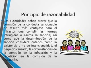 Principio de razonabilidad
• Las autoridades deben prever que la
comisión de la conducta sancionable
no resulte más ventajosa para el
infractor que cumplir las normas
infringidas o asumir la sanción; así
como que la determinación de la
sanción considere criterios como la
existencia o no de intencionalidad, el
perjuicio causado, las circunstancias de
la comisión de la infracción y la
repetición en la comisión de la
infracción.
 