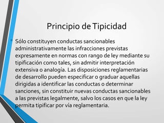 Principio deTipicidad
• Sólo constituyen conductas sancionables
administrativamente las infracciones previstas
expresamente en normas con rango de ley mediante su
tipificación como tales, sin admitir interpretación
extensiva o analogía. Las disposiciones reglamentarias
de desarrollo pueden especificar o graduar aquellas
dirigidas a identificar las conductas o determinar
sanciones, sin constituir nuevas conductas sancionables
a las previstas legalmente, salvo los casos en que la ley
permita tipificar por vía reglamentaria.
 