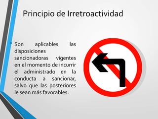 Principio de Irretroactividad
• Son aplicables las
disposiciones
sancionadoras vigentes
en el momento de incurrir
el administrado en la
conducta a sancionar,
salvo que las posteriores
le sean más favorables.
 