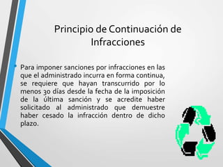 Principio de Continuación de
Infracciones
• Para imponer sanciones por infracciones en las
que el administrado incurra en forma continua,
se requiere que hayan transcurrido por lo
menos 30 días desde la fecha de la imposición
de la última sanción y se acredite haber
solicitado al administrado que demuestre
haber cesado la infracción dentro de dicho
plazo.
 