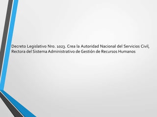 Decreto Legislativo Nro. 1023. Crea la Autoridad Nacional del Servicios Civil,
Rectora del Sistema Administrativo de Gestión de Recursos Humanos
 