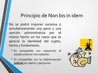 Principio de Non bis in idem
• No se podrá imponer sucesiva o
simultáneamente una pena y una
sanción administrativa por el
mismo hecho en los casos que se
aprecie la identidad del sujeto,
hecho y fundamento.
• Es compatible con reposición al
estado anterior a la violación.
• Es compatible con la indemnización
judicial por daños y perjuicios.
 