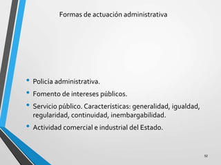 Formas de actuación administrativa
• Policía administrativa.
• Fomento de intereses públicos.
• Servicio público. Características: generalidad, igualdad,
regularidad, continuidad, inembargabilidad.
• Actividad comercial e industrial del Estado.
52
 