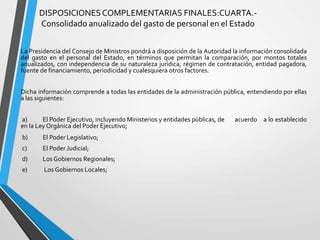 DISPOSICIONESCOMPLEMENTARIAS FINALES:CUARTA.-
Consolidado anualizado del gasto de personal en el Estado
La Presidencia del Consejo de Ministros pondrá a disposición de la Autoridad la información consolidada
del gasto en el personal del Estado, en términos que permitan la comparación, por montos totales
anualizados, con independencia de su naturaleza jurídica, régimen de contratación, entidad pagadora,
fuente de financiamiento, periodicidad y cualesquiera otros factores.
Dicha información comprende a todas las entidades de la administración pública, entendiendo por ellas
a las siguientes:
a) El Poder Ejecutivo, incluyendo Ministerios y entidades públicas, de acuerdo a lo establecido
en la Ley Orgánica del Poder Ejecutivo;
b) El Poder Legislativo;
c) El Poder Judicial;
d) Los Gobiernos Regionales;
e) Los Gobiernos Locales;
 