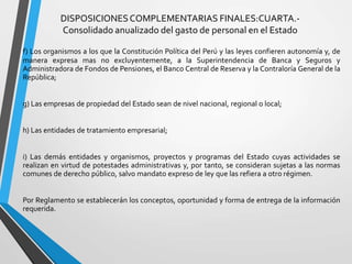 DISPOSICIONESCOMPLEMENTARIAS FINALES:CUARTA.-
Consolidado anualizado del gasto de personal en el Estado
f) Los organismos a los que la Constitución Política del Perú y las leyes confieren autonomía y, de
manera expresa mas no excluyentemente, a la Superintendencia de Banca y Seguros y
Administradora de Fondos de Pensiones, el Banco Central de Reserva y la Contraloría General de la
República;
g) Las empresas de propiedad del Estado sean de nivel nacional, regional o local;
h) Las entidades de tratamiento empresarial;
i) Las demás entidades y organismos, proyectos y programas del Estado cuyas actividades se
realizan en virtud de potestades administrativas y, por tanto, se consideran sujetas a las normas
comunes de derecho público, salvo mandato expreso de ley que las refiera a otro régimen.
Por Reglamento se establecerán los conceptos, oportunidad y forma de entrega de la información
requerida.
 