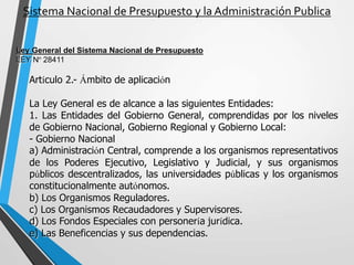 Sistema Nacional de Presupuesto y la Administración Publica
Ley General del Sistema Nacional de Presupuesto
LEY Nº 28411
Artículo 2.- Ámbito de aplicación
La Ley General es de alcance a las siguientes Entidades:
1. Las Entidades del Gobierno General, comprendidas por los niveles
de Gobierno Nacional, Gobierno Regional y Gobierno Local:
- Gobierno Nacional
a) Administración Central, comprende a los organismos representativos
de los Poderes Ejecutivo, Legislativo y Judicial, y sus organismos
públicos descentralizados, las universidades públicas y los organismos
constitucionalmente autónomos.
b) Los Organismos Reguladores.
c) Los Organismos Recaudadores y Supervisores.
d) Los Fondos Especiales con personería jurídica.
e) Las Beneficencias y sus dependencias.
 