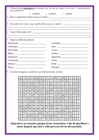 3. A Páscoa é uma festa móvel que costuma cair no mês de março ou de abril. A palavra móvel
tem o sentido de:
( ) mobília ( ) variável ( ) parada
Qual é o significado da Páscoa para os cristãos? ___________________________________________4.
_____________________________________________________________________________________
De acordo com o texto, o que significa Páscoa para os judeus? _____________________________5.
_____________________________________________________________________________________
_____________________________________________________________________________________
6. O que é Páscoa para você? ____________________________________________________________
_____________________________________________________________________________________
_____________________________________________________________________________________
7. Separe as sílabas das palavras
Ressurreição ___________________________
Celebrações ___________________________
Festividades ___________________________
Bíblia _______________________________
Exatamente ___________________________
Crucificação ___________________________
Hebraica ______________________________
Páscoa ______________________________
Comunhão ___________________________
Jesus _______________________________
Trouxe ______________________________
Cristãos _____________________________
Significado __________________________
Última _____________________________
Prisão ______________________________
Discípulo ____________________________
8. Encontre no diagrama as palavras que estão destacadas no texto.
Q Y E V M D F T Y M T M K P Ã O
R E S S U R R E I Ç Ã O B J V Q
V R C M F X G S K J Z I A C Q W
P O R X K P Ç T V P A S C O A H
A X A H G N V A M F V E Q M M K
S G V F B N L M X S B S R U D B
S R I D I G C E I A V M U N T O
A Y D F B K D N V N W D J H Y A
G P Ã M L H X T F G O E X Ã K *
E L O X I N V O D U K U Z O Ç N
M K M G A Ç G X M E L S M X U O
H M P Q W N K I P V Ç Q P Y B V
A N U A L M E N T E W K O W T A
P L B W R I P G M Q L N V M Ç J
K J E S U S * C R I S T O P Q L
Alegrem-se os corações porque Jesus ressuscitou, é dia de glorificar o
amor daquele que deu a vida para nos livrar dos pecados.
 