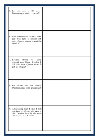 5. Em uma caixa há 256 maçãs.
Quantas maçãs há em 15 caixas?
6. Num supermercado há 965 caixas
com meia dúzia de laranjas cada
uma. Quantas laranjas há em todas
as caixas?
7. Roberto estocou 565 caixas
contendo duas dúzias de tubos de
cola cada uma. Quantos tubos de
cola ele estocou?
8. Um caixote tem 756 laranjas.
Quantas laranjas terão 25 caixotes?
9. A lanchonete utiliza 5 litros de leite
para fazer o café com leite todos os
dias. Quantos litros de leite serão
utilizados no mês de abril?
 