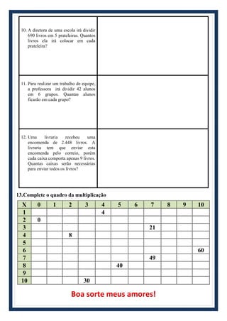 10. A diretora de uma escola irá dividir
690 livros em 5 prateleiras. Quantos
livros ela irá colocar em cada
prateleira?
11. Para realizar um trabalho de equipe,
a professora irá dividir 42 alunos
em 6 grupos. Quantas alunos
ficarão em cada grupo?
12. Uma livraria recebeu uma
encomenda de 2.448 livros. A
livraria tem que enviar esta
encomenda pelo correio, porém
cada caixa comporta apenas 9 livros.
Quantas caixas serão necessárias
para enviar todos os livros?
13.Complete o quadro da multiplicação
X 0 1 2 3 4 5 6 7 8 9 10
1 4
2 0
3 21
4 8
5
6 60
7 49
8 40
9
10 30
Boa sorte meus amores!
 