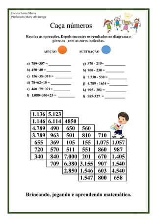 Escola Santa Maria
Professora Mary Alvarenga
Caça números
Resolva as operações. Depois encontre os resultados no diagrama e
pinte-os com as cores indicadas.
ADIÇÃO SUBTRAÇÃO
a) 789+357 = ____________
b) 450+40 = _____________
c) 156+35+310 = _________
d) 78+62+15 = ___________
e) 460+79+321= _________
f) 1.080+300+25 = _________
g) 870 - 215= ___________
h) 800 - 230 = __________
i) 7.530 - 530 = __________
j) 4.789 - 1634 =__________
k) 905 - 302 = ___________
l) 985-327 = ___________
1.136 5.123
1.146 6.114 4850
4.789 490 650 560
3.789 963 501 810 710
655 369 105 155 1.075 1.057
720 570 511 551 860 987
340 840 7.000 201 670 1.405
709 6.380 3.155 907 1.540
2.850 1.546 603 4.540
1.547 800 658
Brincando, jogando e aprendendo matemática.