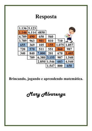 Resposta
1.136 5.123
1.146 6.114 4850
4.789 490 650 560
3.789 963 501 810 710
655 369 105 155 1.075 1.057
720 570 511 551 860 987
340 840 7.000 201 670 1.405
709 6.380 3.155 907 1.540
2.850 1.546 603 4.540
1.547 800 658
Brincando, jogando e aprendendo matemática.
Mary Alvarenga