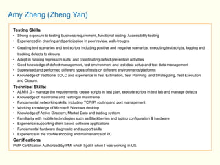 Amy Zheng (Zheng Yan) 
Testing Skills 
• Strong exposure to testing business requirement, functional testing, Accessibility testing 
• Experienced in chairing and participation in peer review, walk-troughs 
• Creating test scenarios and test scripts including positive and negative scenarios, executing test scripts, logging and 
tracking defects to closure 
• Adept in running regression suits, and coordinating defect prevention activities 
• Good knowledge of defect management, test environment and test data setup and test data management 
• Supervised and performed different types of tests on different environments/platforms 
• Knowledge of traditional SDLC and experience in Test Estimation, Test Planning and Strategizing, Test Execution 
and Closure. 
Technical Skills: 
• ALM11.0 – manage the requirements, create scripts in test plan, execute scripts in test lab and manage defects 
• Knowledge of mainframe and Testing in mainframe 
• Fundamental networking skills, including TCP/IP, routing and port management 
• Working knowledge of Microsoft Windows desktop 
• Knowledge of Active Directory, Market Data and trading system 
• Familiarity with mobile technologies such as Blackberries and laptop configuration & hardware 
• Experience supporting client based software applications 
• Fundamental hardware diagnostic and support skills 
• Experience in the trouble shooting and maintenance of PC 
Certifications 
PMP Certification Authorized by PMI which I got it when I was working in US. 
 