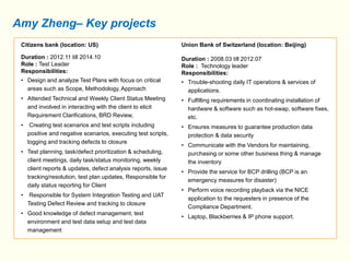 Amy Zheng– Key projects 
Citizens bank (location: US) 
Duration : 2012.11 till 2014.10 
Role : Test Leader 
Responsibilities: 
• Design and analyze Test Plans with focus on critical 
areas such as Scope, Methodology, Approach 
• Attended Technical and Weekly Client Status Meeting 
and involved in interacting with the client to elicit 
Requirement Clarifications, BRD Review, 
• Creating test scenarios and test scripts including 
positive and negative scenarios, executing test scripts, 
logging and tracking defects to closure 
• Test planning, task/defect prioritization & scheduling, 
client meetings, daily task/status monitoring, weekly 
client reports & updates, defect analysis reports, issue 
tracking/resolution, test plan updates, Responsible for 
daily status reporting for Client 
• Responsible for System Integration Testing and UAT 
Testing Defect Review and tracking to closure 
• Good knowledge of defect management, test 
environment and test data setup and test data 
management 
Union Bank of Switzerland (location: Beijing) 
Duration : 2008.03 till 2012.07 
Role : Technology leader 
Responsibilities: 
• Trouble-shooting daily IT operations & services of 
applications. 
• Fulfilling requirements in coordinating installation of 
hardware & software such as hot-swap, software fixes, 
etc. 
• Ensures measures to guarantee production data 
protection & data security 
• Communicate with the Vendors for maintaining, 
purchasing or some other business thing & manage 
the inventory 
• Provide the service for BCP drilling (BCP is an 
emergency measures for disaster) 
• Perform voice recording playback via the NICE 
application to the requesters in presence of the 
Compliance Department. 
• Laptop, Blackberries & IP phone support. 
